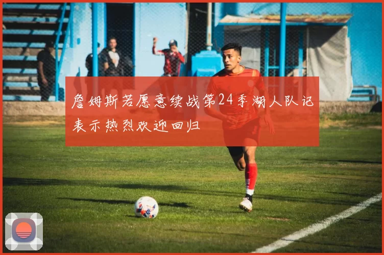 詹姆斯若愿意续战第24季湖人队记表示热烈欢迎回归