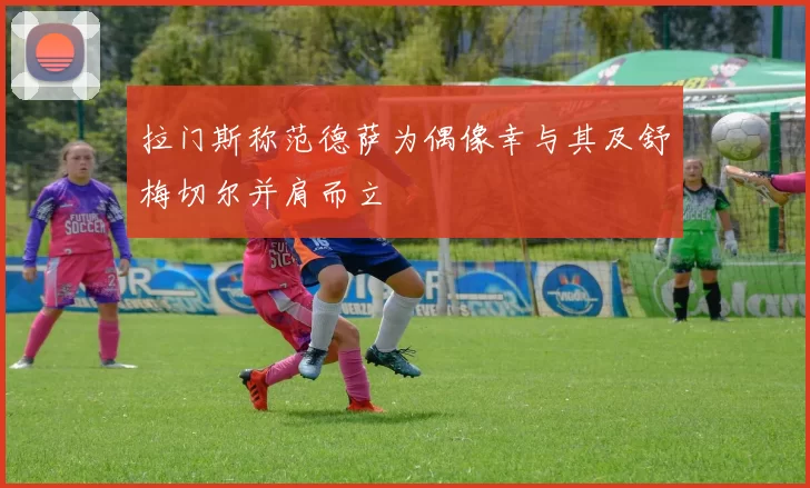 拉门斯称范德萨为偶像幸与其及舒梅切尔并肩而立