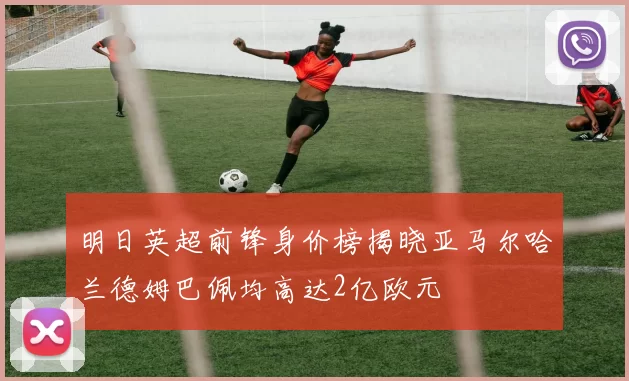 明日英超前锋身价榜揭晓亚马尔哈兰德姆巴佩均高达2亿欧元