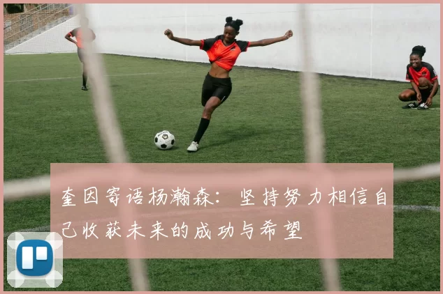 奎因寄语杨瀚森：坚持努力相信自己收获未来的成功与希望