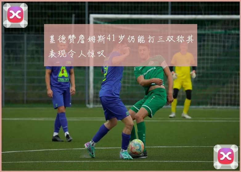 基德赞詹姆斯41岁仍能打三双称其表现令人惊叹