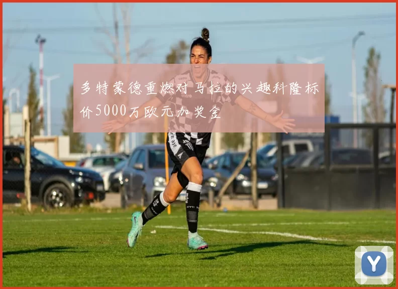 多特蒙德重燃对马拉的兴趣科隆标价5000万欧元加奖金