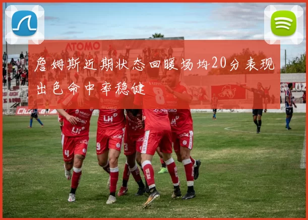 詹姆斯近期状态回暖场均20分表现出色命中率稳健