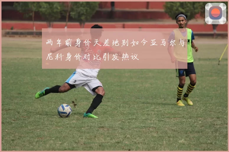 两年前身价天差地别如今亚马尔与尼科身价对比引发热议
