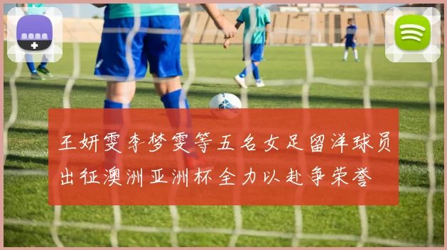 王妍雯李梦雯等五名女足留洋球员出征澳洲亚洲杯全力以赴争荣誉