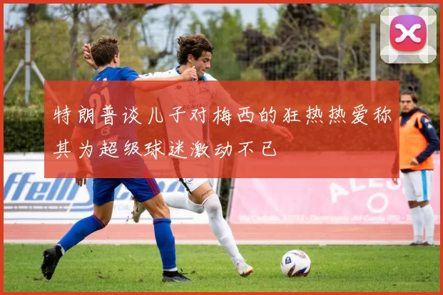 特朗普谈儿子对梅西的狂热热爱称其为超级球迷激动不已