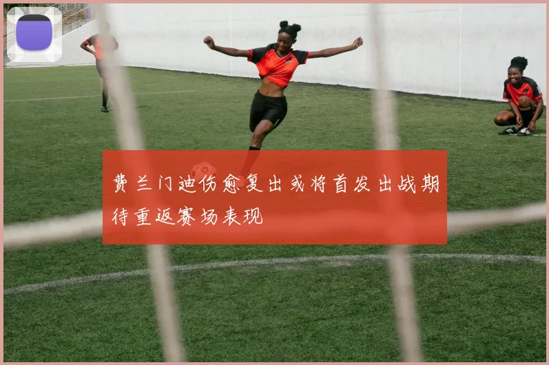 费兰门迪伤愈复出或将首发出战期待重返赛场表现