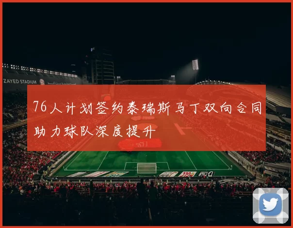 76人计划签约泰瑞斯马丁双向合同助力球队深度提升