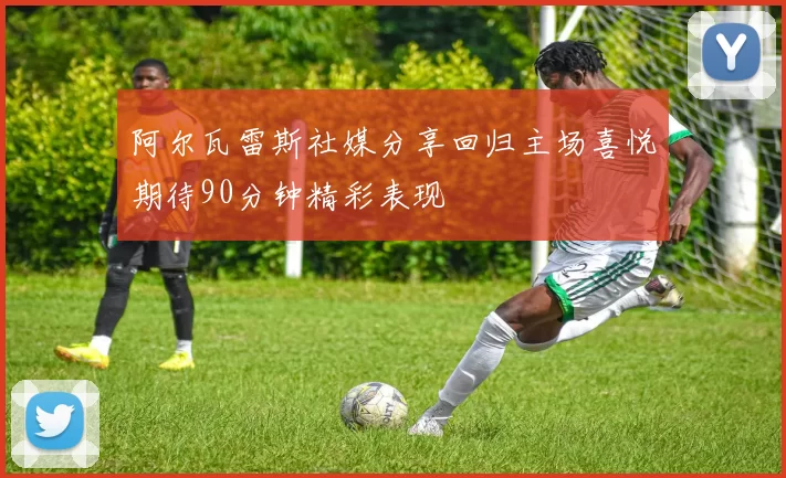 阿尔瓦雷斯社媒分享回归主场喜悦期待90分钟精彩表现