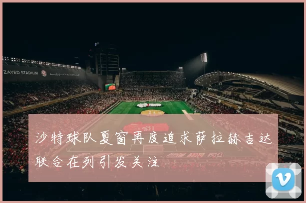 沙特球队夏窗再度追求萨拉赫吉达联合在列引发关注