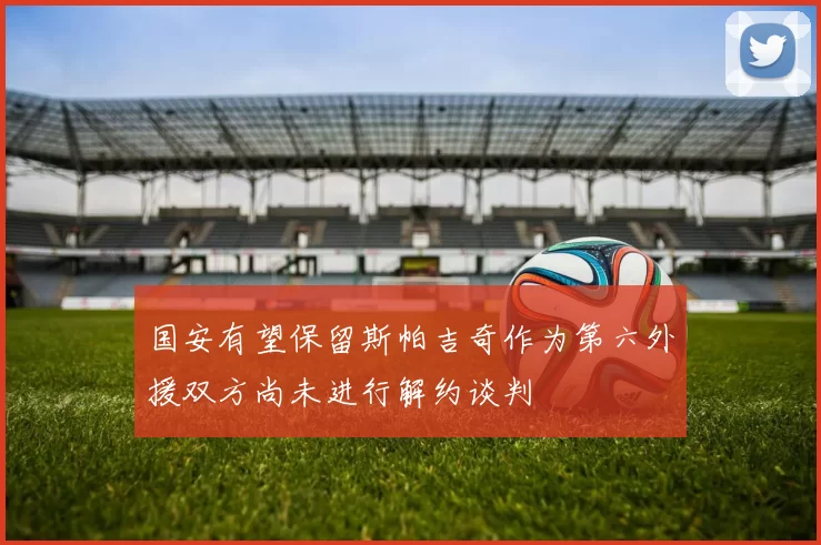 国安有望保留斯帕吉奇作为第六外援双方尚未进行解约谈判