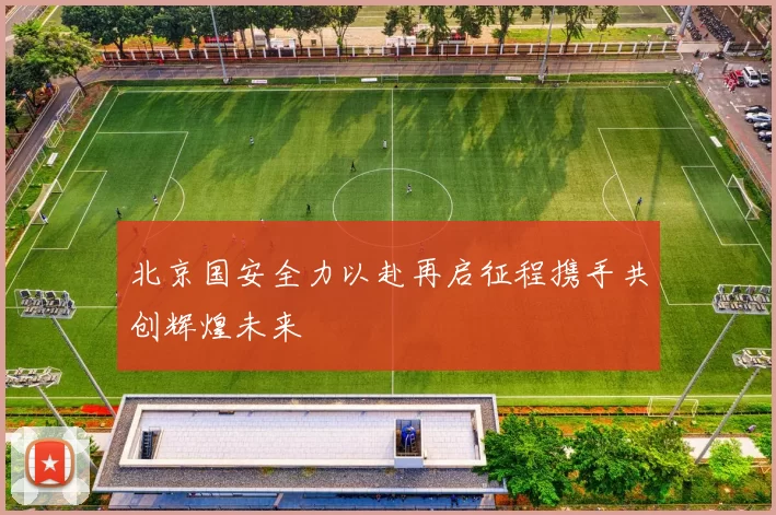 北京国安全力以赴再启征程携手共创辉煌未来