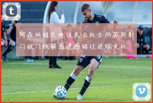 阿森纳错失绝佳反击机会热苏斯射门被门线解围遗憾错过进球良机