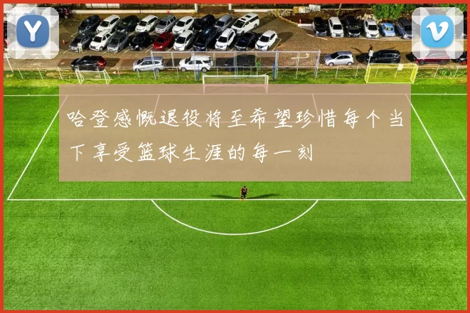 哈登感慨退役将至希望珍惜每个当下享受篮球生涯的每一刻