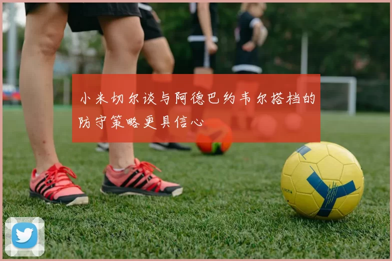 小米切尔谈与阿德巴约韦尔搭档的防守策略更具信心