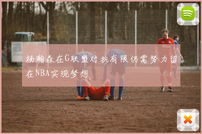 杨瀚森在G联盟对抗有限仍需努力留在NBA实现梦想