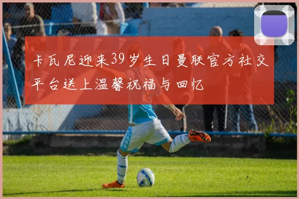 卡瓦尼迎来39岁生日曼联官方社交平台送上温馨祝福与回忆