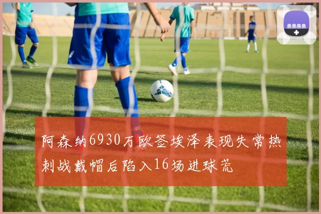 阿森纳6930万欧签埃泽表现失常热刺战戴帽后陷入16场进球荒