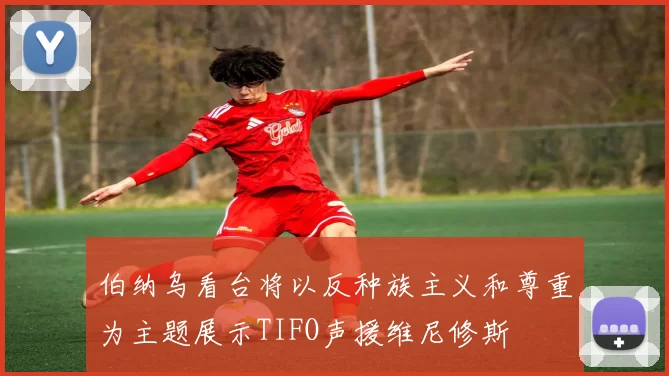 伯纳乌看台将以反种族主义和尊重为主题展示TIFO声援维尼修斯