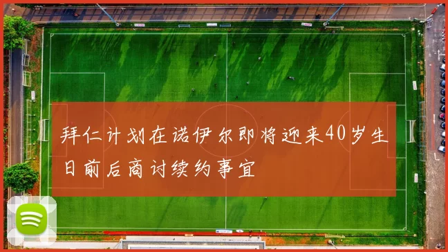 拜仁计划在诺伊尔即将迎来40岁生日前后商讨续约事宜