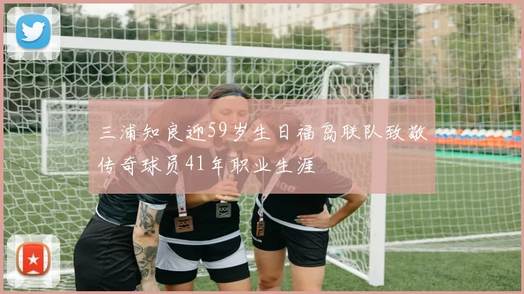 三浦知良迎59岁生日福岛联队致敬传奇球员41年职业生涯