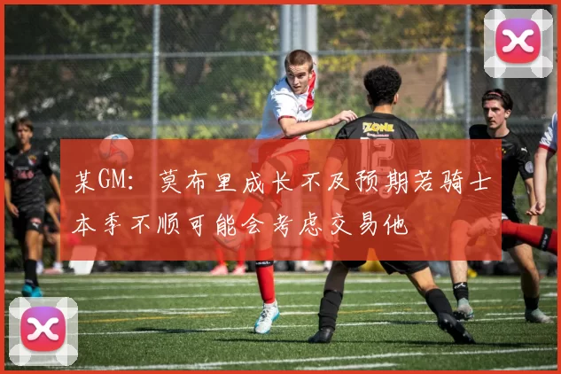某GM：莫布里成长不及预期若骑士本季不顺可能会考虑交易他