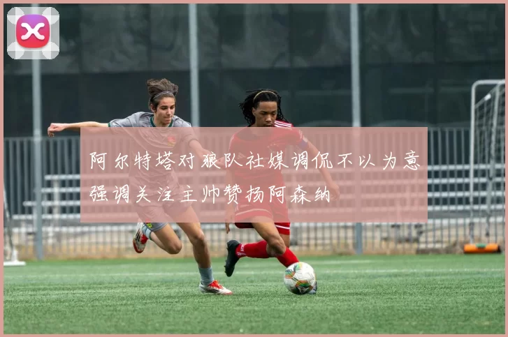 阿尔特塔对狼队社媒调侃不以为意强调关注主帅赞扬阿森纳