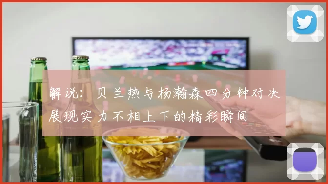解说：贝兰热与杨瀚森四分钟对决展现实力不相上下的精彩瞬间
