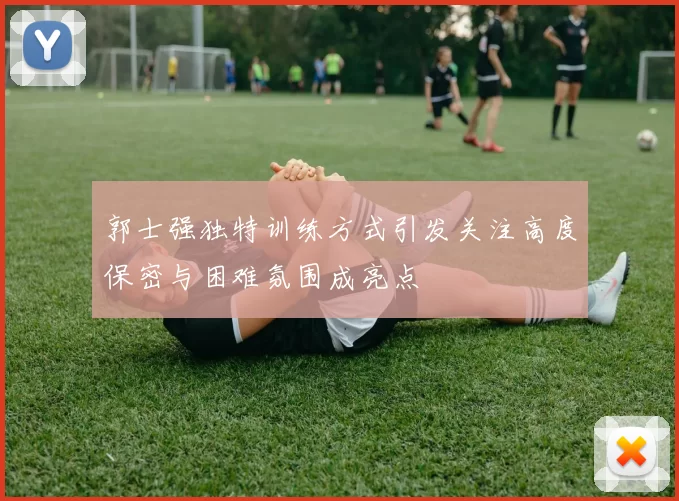 郭士强独特训练方式引发关注高度保密与困难氛围成亮点